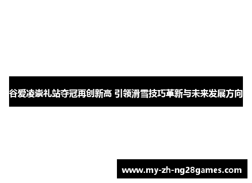 谷爱凌崇礼站夺冠再创新高 引领滑雪技巧革新与未来发展方向