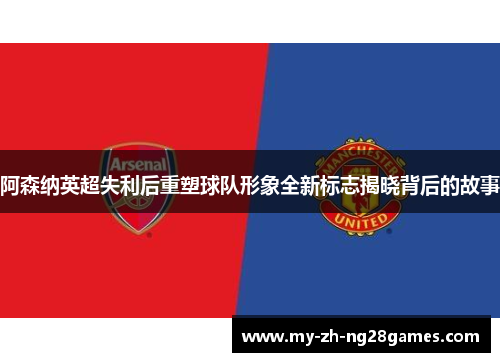 阿森纳英超失利后重塑球队形象全新标志揭晓背后的故事 阿森纳英超失利后重塑球队形象全新标志揭晓背后的故事