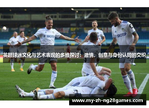 英超球迷文化与艺术表现的多维探讨:激情、创意与身份认同的交织 英超球迷文化与艺术表现的多维探讨:激情、创意与身份认同的交织