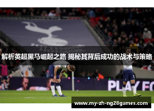 解析英超黑马崛起之路 揭秘其背后成功的战术与策略