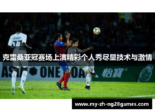 克雷桑亚冠赛场上演精彩个人秀尽显技术与激情