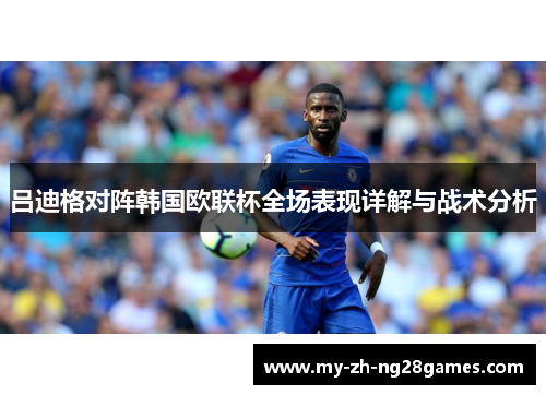 吕迪格对阵韩国欧联杯全场表现详解与战术分析 吕迪格对阵韩国欧联杯全场表现详解与战术分析